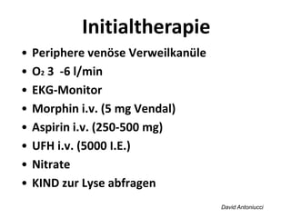 David Antoniucci
Initialtherapie
• Periphere venöse Verweilkanüle
• O2 3 -6 l/min
• EKG-Monitor
• Morphin i.v. (5 mg Vendal)
• Aspirin i.v. (250-500 mg)
• UFH i.v. (5000 I.E.)
• Nitrate
• KIND zur Lyse abfragen
 