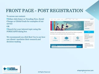 shapingtomorrow.com
11
To access our content:
Either click Enter or Trending Now, Social
Change or Global Goals for examples of our
service
OR
Search for your interest topic using the
FORECASTS dialog box
We recommend you click Best Use to see how
our clients’ maximize their research and
decision-making
All Rights Reserved 1
 