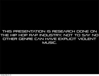 This presentation is research done on
the hip hop rap industry, not to say no
other genre can have explicit violent
music.
Sunday, May 19, 13
 