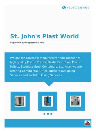 +91-8079454930
St. John's Plast World
http://www.stjohnsplastworld.net/
We are the foremost manufacturer and supplier of
high quality Plastic Crates, Plastic Dust Bins, Plastic
Pallets, Stainless Steel Containers, etc. Also, we are
offering Commercial Office Interiors Designing
Services and Partition Fixing Services.
 