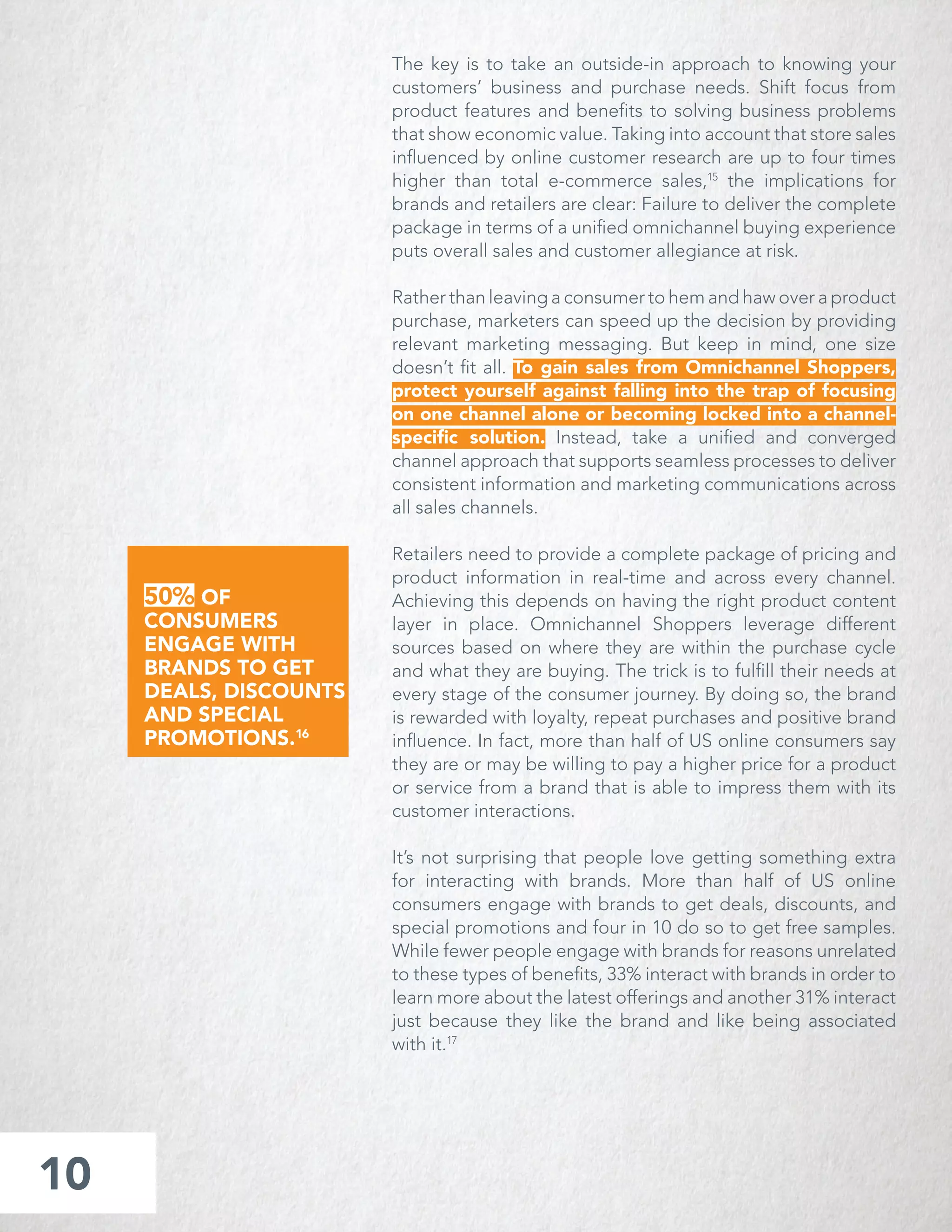 The key is to take an outside-in approach to knowing your
customers’ business and purchase needs. Shift focus from
product features and beneﬁts to solving business problems
that show economic value. Taking into account that store sales
inﬂuenced by online customer research are up to four times
higher than total e-commerce sales,15
the implications for
brands and retailers are clear: Failure to deliver the complete
package in terms of a uniﬁed omnichannel buying experience
puts overall sales and customer allegiance at risk.
Rather than leaving a consumer to hem and haw over a product
purchase, marketers can speed up the decision by providing
relevant marketing messaging. But keep in mind, one size
doesn’t ﬁt all. To gain sales from Omnichannel Shoppers,
protect yourself against falling into the trap of focusing
on one channel alone or becoming locked into a channel-
speciﬁc solution. Instead, take a uniﬁed and converged
channel approach that supports seamless processes to deliver
consistent information and marketing communications across
all sales channels.
Retailers need to provide a complete package of pricing and
product information in real-time and across every channel.
Achieving this depends on having the right product content
layer in place. Omnichannel Shoppers leverage different
sources based on where they are within the purchase cycle
and what they are buying. The trick is to fulﬁll their needs at
every stage of the consumer journey. By doing so, the brand
is rewarded with loyalty, repeat purchases and positive brand
inﬂuence. In fact, more than half of US online consumers say
they are or may be willing to pay a higher price for a product
or service from a brand that is able to impress them with its
customer interactions.
It’s not surprising that people love getting something extra
for interacting with brands. More than half of US online
consumers engage with brands to get deals, discounts, and
special promotions and four in 10 do so to get free samples.
While fewer people engage with brands for reasons unrelated
to these types of beneﬁts, 33% interact with brands in order to
learn more about the latest offerings and another 31% interact
just because they like the brand and like being associated
with it.17
10
50% OF
CONSUMERS
ENGAGE WITH
BRANDS TO GET
DEALS, DISCOUNTS
AND SPECIAL
PROMOTIONS.16
 