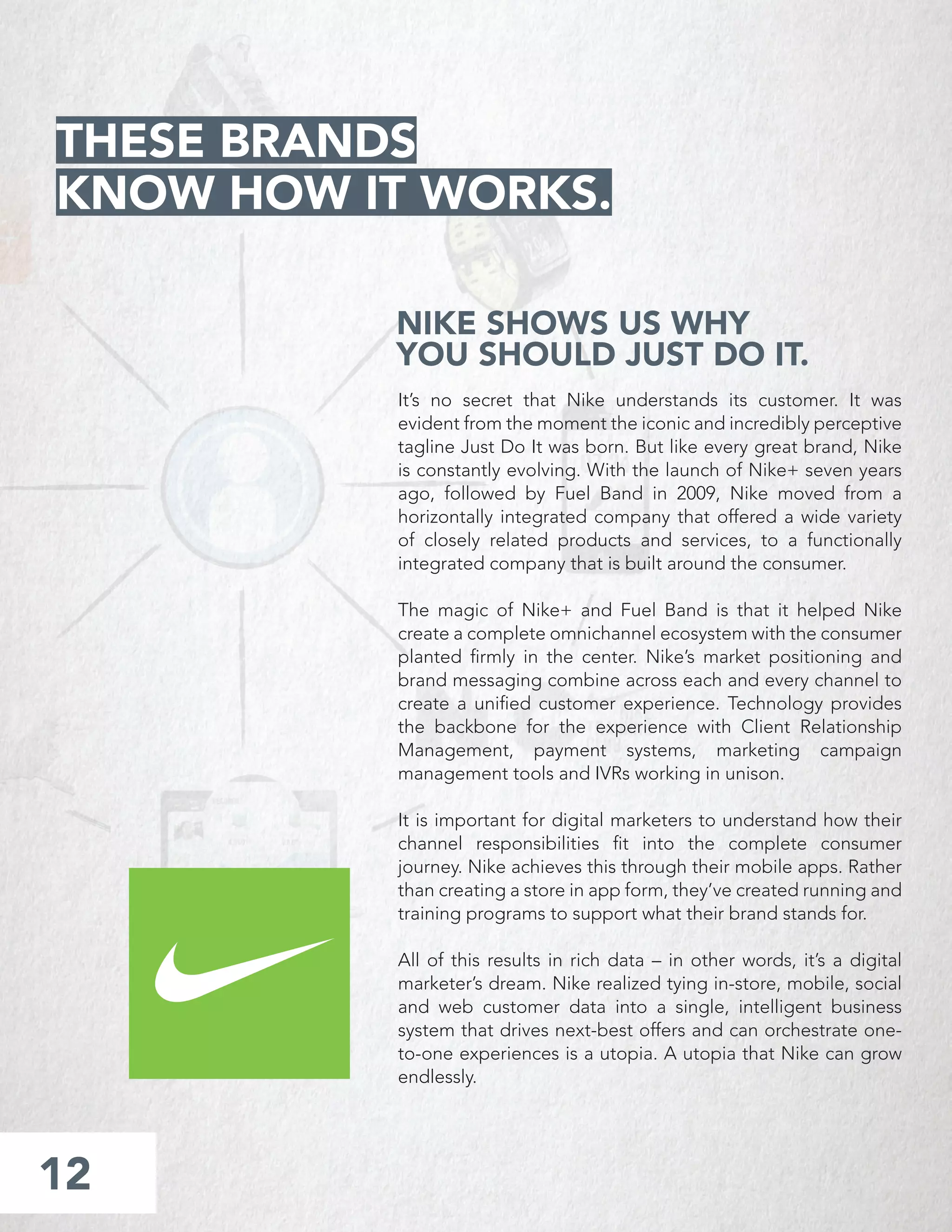 NIKE SHOWS US WHY
YOU SHOULD JUST DO IT.
It’s no secret that Nike understands its customer. It was
evident from the moment the iconic and incredibly perceptive
tagline Just Do It was born. But like every great brand, Nike
is constantly evolving. With the launch of Nike+ seven years
ago, followed by Fuel Band in 2009, Nike moved from a
horizontally integrated company that offered a wide variety
of closely related products and services, to a functionally
integrated company that is built around the consumer.
The magic of Nike+ and Fuel Band is that it helped Nike
create a complete omnichannel ecosystem with the consumer
planted ﬁrmly in the center. Nike’s market positioning and
brand messaging combine across each and every channel to
create a uniﬁed customer experience. Technology provides
the backbone for the experience with Client Relationship
Management, payment systems, marketing campaign
management tools and IVRs working in unison.
It is important for digital marketers to understand how their
channel responsibilities ﬁt into the complete consumer
journey. Nike achieves this through their mobile apps. Rather
than creating a store in app form, they’ve created running and
training programs to support what their brand stands for.
All of this results in rich data – in other words, it’s a digital
marketer’s dream. Nike realized tying in-store, mobile, social
and web customer data into a single, intelligent business
system that drives next-best offers and can orchestrate one-
to-one experiences is a utopia. A utopia that Nike can grow
endlessly.
12
THESE BRANDS
KNOW HOW IT WORKS.
 