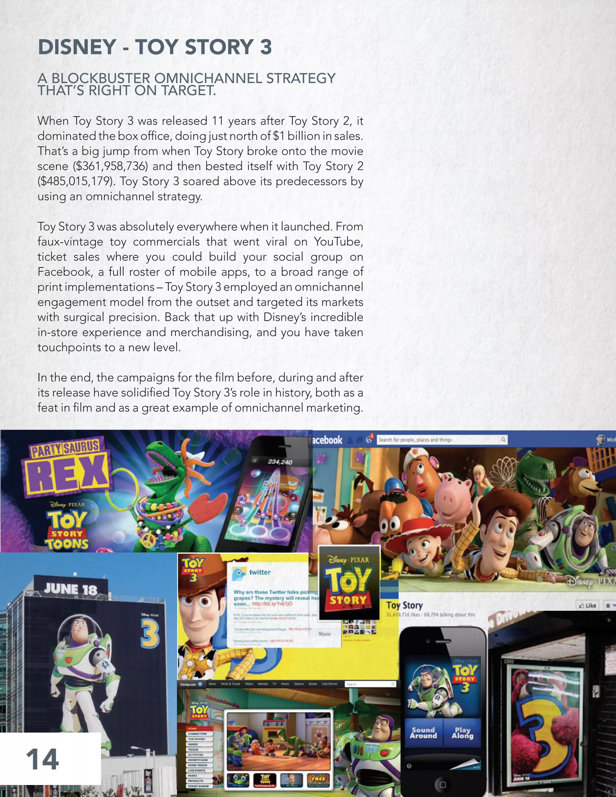 14
DISNEY - TOY STORY 3
A BLOCKBUSTER OMNICHANNEL STRATEGY
THAT’S RIGHT ON TARGET.
When Toy Story 3 was released 11 years after Toy Story 2, it
dominated the box ofﬁce, doing just north of $1 billion in sales.
That’s a big jump from when Toy Story broke onto the movie
scene ($361,958,736) and then bested itself with Toy Story 2
($485,015,179). Toy Story 3 soared above its predecessors by
using an omnichannel strategy.
Toy Story 3 was absolutely everywhere when it launched. From
faux-vintage toy commercials that went viral on YouTube,
ticket sales where you could build your social group on
Facebook, a full roster of mobile apps, to a broad range of
print implementations – Toy Story 3 employed an omnichannel
engagement model from the outset and targeted its markets
with surgical precision. Back that up with Disney’s incredible
in-store experience and merchandising, and you have taken
touchpoints to a new level.
In the end, the campaigns for the ﬁlm before, during and after
its release have solidiﬁed Toy Story 3’s role in history, both as a
feat in ﬁlm and as a great example of omnichannel marketing.
 