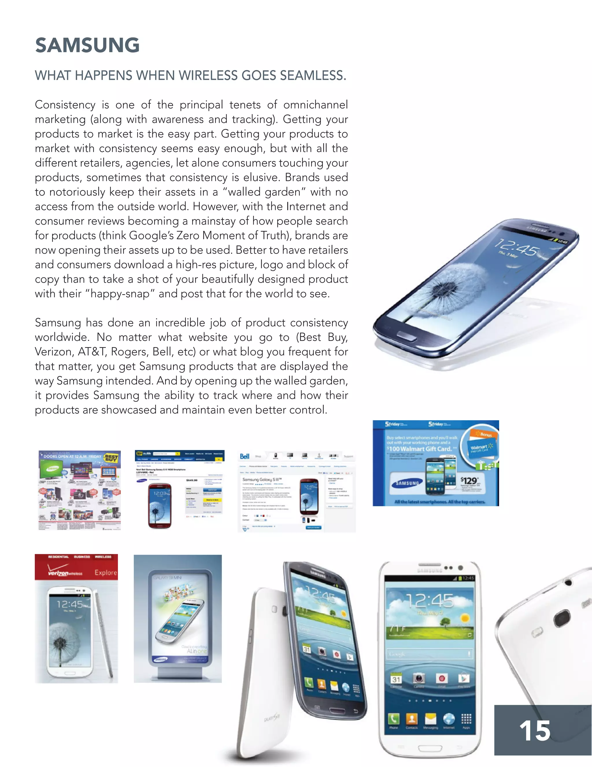 15
SAMSUNG
WHAT HAPPENS WHEN WIRELESS GOES SEAMLESS.
Consistency is one of the principal tenets of omnichannel
marketing (along with awareness and tracking). Getting your
products to market is the easy part. Getting your products to
market with consistency seems easy enough, but with all the
different retailers, agencies, let alone consumers touching your
products, sometimes that consistency is elusive. Brands used
to notoriously keep their assets in a “walled garden” with no
access from the outside world. However, with the Internet and
consumer reviews becoming a mainstay of how people search
for products (think Google’s Zero Moment of Truth), brands are
now opening their assets up to be used. Better to have retailers
and consumers download a high-res picture, logo and block of
copy than to take a shot of your beautifully designed product
with their “happy-snap” and post that for the world to see.
Samsung has done an incredible job of product consistency
worldwide. No matter what website you go to (Best Buy,
Verizon, AT&T, Rogers, Bell, etc) or what blog you frequent for
that matter, you get Samsung products that are displayed the
way Samsung intended. And by opening up the walled garden,
it provides Samsung the ability to track where and how their
products are showcased and maintain even better control.
 