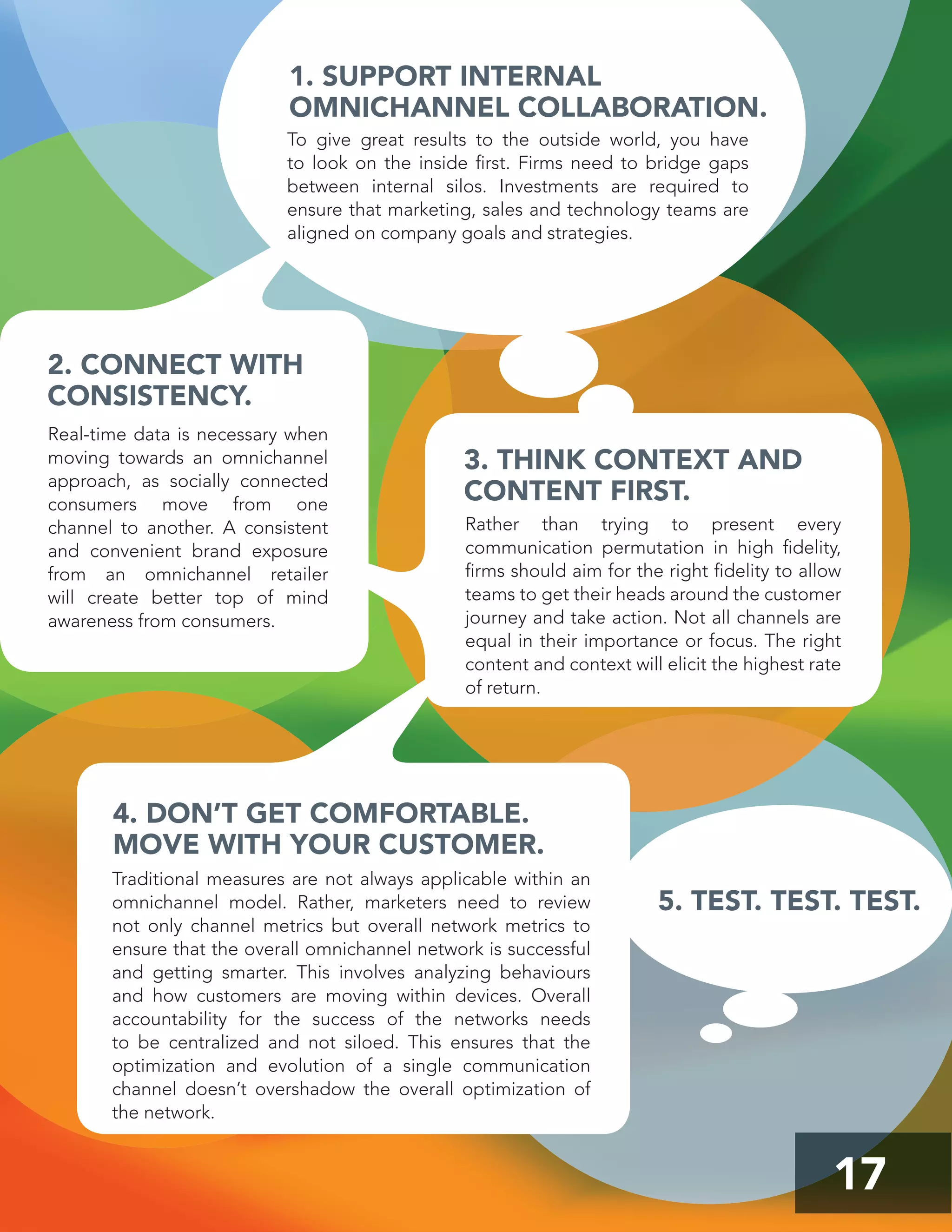 17
3. THINK CONTEXT AND
CONTENT FIRST.
4. DON’T GET COMFORTABLE.
MOVE WITH YOUR CUSTOMER.
1. SUPPORT INTERNAL
OMNICHANNEL COLLABORATION.
2. CONNECT WITH
CONSISTENCY.
Real-time data is necessary when
moving towards an omnichannel
approach, as socially connected
consumers move from one
channel to another. A consistent
and convenient brand exposure
from an omnichannel retailer
will create better top of mind
awareness from consumers.
Rather than trying to present every
communication permutation in high ﬁdelity,
ﬁrms should aim for the right ﬁdelity to allow
teams to get their heads around the customer
journey and take action. Not all channels are
equal in their importance or focus. The right
content and context will elicit the highest rate
of return.
Traditional measures are not always applicable within an
omnichannel model. Rather, marketers need to review
not only channel metrics but overall network metrics to
ensure that the overall omnichannel network is successful
and getting smarter. This involves analyzing behaviours
and how customers are moving within devices. Overall
accountability for the success of the networks needs
to be centralized and not siloed. This ensures that the
optimization and evolution of a single communication
channel doesn’t overshadow the overall optimization of
the network.
To give great results to the outside world, you have
to look on the inside ﬁrst. Firms need to bridge gaps
between internal silos. Investments are required to
ensure that marketing, sales and technology teams are
aligned on company goals and strategies.
5. TEST. TEST. TEST.
 