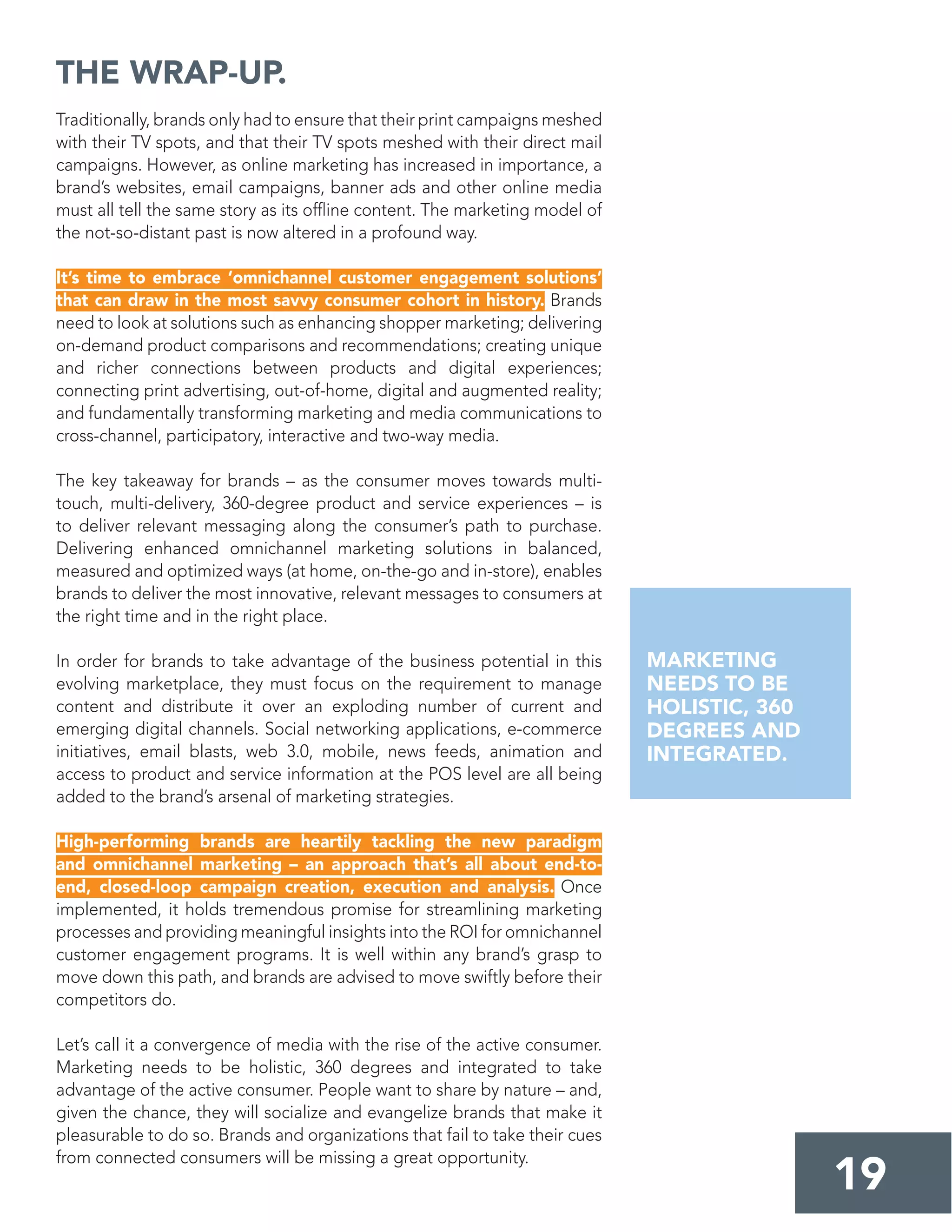 Traditionally, brands only had to ensure that their print campaigns meshed
with their TV spots, and that their TV spots meshed with their direct mail
campaigns. However, as online marketing has increased in importance, a
brand’s websites, email campaigns, banner ads and other online media
must all tell the same story as its ofﬂine content. The marketing model of
the not-so-distant past is now altered in a profound way.
It’s time to embrace ‘omnichannel customer engagement solutions’
that can draw in the most savvy consumer cohort in history. Brands
need to look at solutions such as enhancing shopper marketing; delivering
on-demand product comparisons and recommendations; creating unique
and richer connections between products and digital experiences;
connecting print advertising, out-of-home, digital and augmented reality;
and fundamentally transforming marketing and media communications to
cross-channel, participatory, interactive and two-way media.
The key takeaway for brands – as the consumer moves towards multi-
touch, multi-delivery, 360-degree product and service experiences – is
to deliver relevant messaging along the consumer’s path to purchase.
Delivering enhanced omnichannel marketing solutions in balanced,
measured and optimized ways (at home, on-the-go and in-store), enables
brands to deliver the most innovative, relevant messages to consumers at
the right time and in the right place.
In order for brands to take advantage of the business potential in this
evolving marketplace, they must focus on the requirement to manage
content and distribute it over an exploding number of current and
emerging digital channels. Social networking applications, e-commerce
initiatives, email blasts, web 3.0, mobile, news feeds, animation and
access to product and service information at the POS level are all being
added to the brand’s arsenal of marketing strategies.
High-performing brands are heartily tackling the new paradigm
and omnichannel marketing – an approach that’s all about end-to-
end, closed-loop campaign creation, execution and analysis. Once
implemented, it holds tremendous promise for streamlining marketing
processes and providing meaningful insights into the ROI for omnichannel
customer engagement programs. It is well within any brand’s grasp to
move down this path, and brands are advised to move swiftly before their
competitors do.
Let’s call it a convergence of media with the rise of the active consumer.
Marketing needs to be holistic, 360 degrees and integrated to take
advantage of the active consumer. People want to share by nature – and,
given the chance, they will socialize and evangelize brands that make it
pleasurable to do so. Brands and organizations that fail to take their cues
from connected consumers will be missing a great opportunity.
THE WRAP-UP.
19
MARKETING
NEEDS TO BE
HOLISTIC, 360
DEGREES AND
INTEGRATED.
 