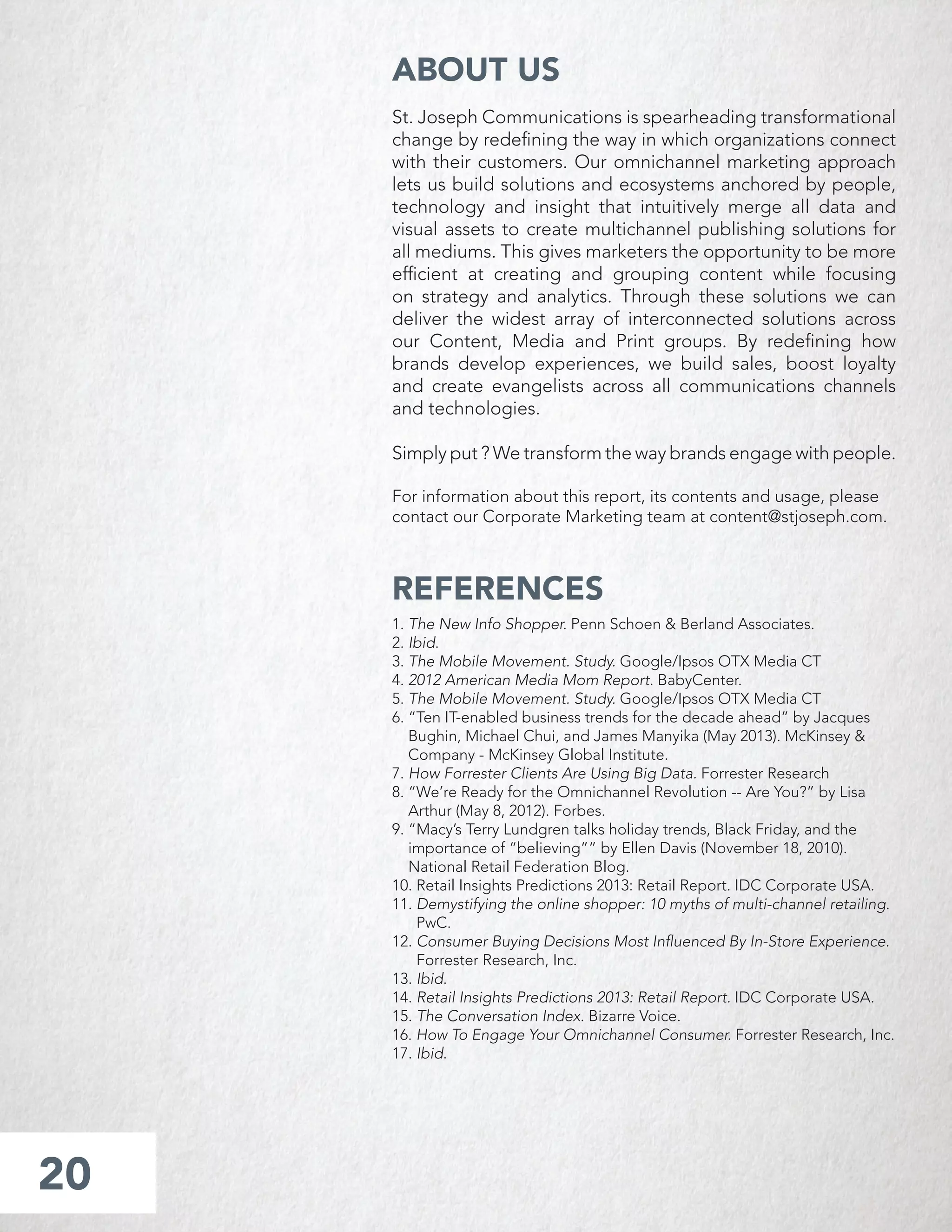 St. Joseph Communications is spearheading transformational
change by redeﬁning the way in which organizations connect
with their customers. Our omnichannel marketing approach
lets us build solutions and ecosystems anchored by people,
technology and insight that intuitively merge all data and
visual assets to create multichannel publishing solutions for
all mediums. This gives marketers the opportunity to be more
efﬁcient at creating and grouping content while focusing
on strategy and analytics. Through these solutions we can
deliver the widest array of interconnected solutions across
our Content, Media and Print groups. By redeﬁning how
brands develop experiences, we build sales, boost loyalty
and create evangelists across all communications channels
and technologies.
Simply put ? We transform the way brands engage with people.
For information about this report, its contents and usage, please
contact our Corporate Marketing team at content@stjoseph.com.
20
ABOUT US
REFERENCES
1. The New Info Shopper. Penn Schoen & Berland Associates.
2. Ibid.
3. The Mobile Movement. Study. Google/Ipsos OTX Media CT
4. 2012 American Media Mom Report. BabyCenter.
5. The Mobile Movement. Study. Google/Ipsos OTX Media CT
6. “Ten IT-enabled business trends for the decade ahead” by Jacques
Bughin, Michael Chui, and James Manyika (May 2013). McKinsey &
Company - McKinsey Global Institute.
7. How Forrester Clients Are Using Big Data. Forrester Research
8. “We’re Ready for the Omnichannel Revolution -- Are You?” by Lisa
Arthur (May 8, 2012). Forbes.
9. “Macy’s Terry Lundgren talks holiday trends, Black Friday, and the
importance of “believing”” by Ellen Davis (November 18, 2010).
National Retail Federation Blog.
10. Retail Insights Predictions 2013: Retail Report. IDC Corporate USA.
11. Demystifying the online shopper: 10 myths of multi-channel retailing.
PwC.
12. Consumer Buying Decisions Most Inﬂuenced By In-Store Experience.
Forrester Research, Inc.
13. Ibid.
14. Retail Insights Predictions 2013: Retail Report. IDC Corporate USA.
15. The Conversation Index. Bizarre Voice.
16. How To Engage Your Omnichannel Consumer. Forrester Research, Inc.
17. Ibid.
 