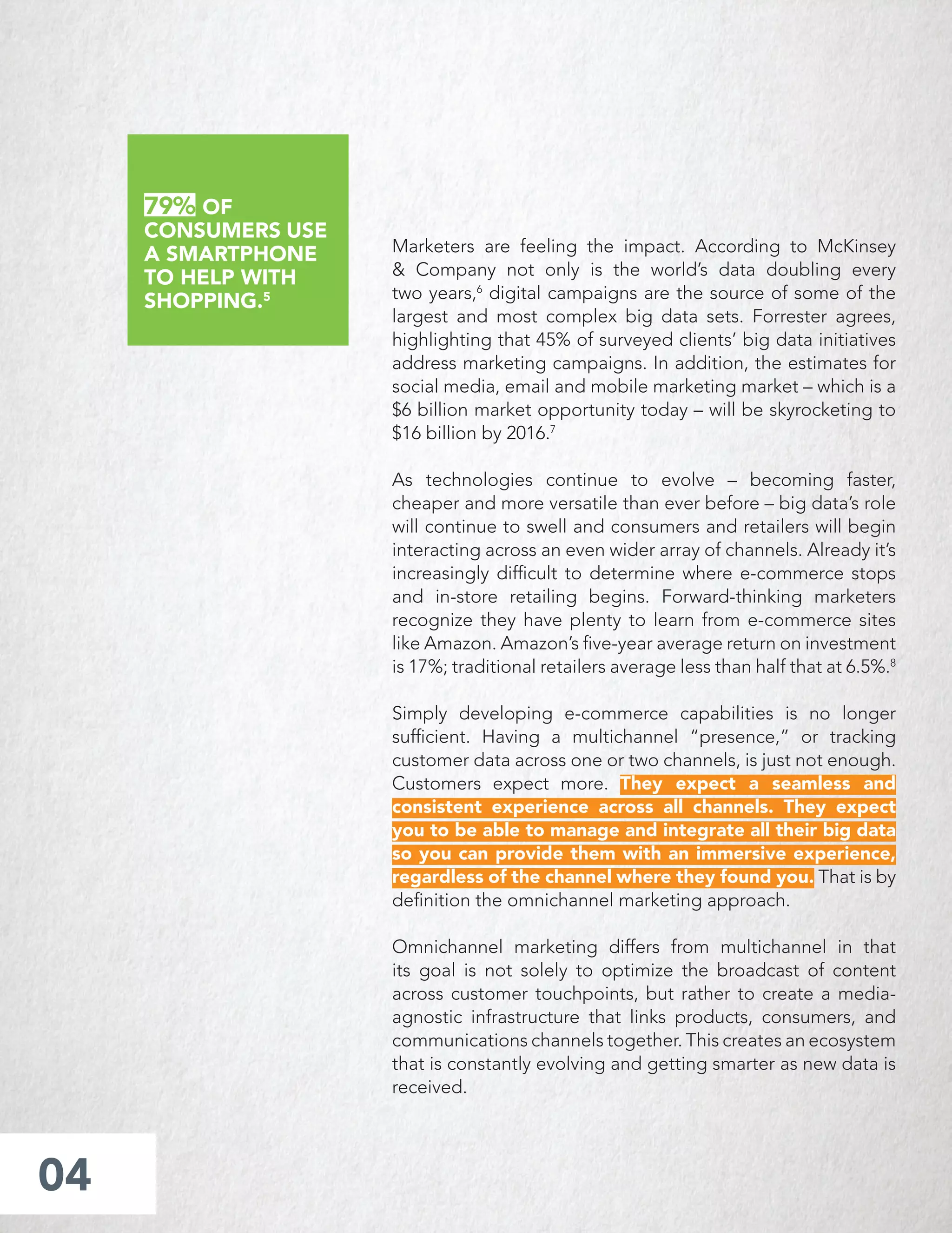 Marketers are feeling the impact. According to McKinsey
& Company not only is the world’s data doubling every
two years,6
digital campaigns are the source of some of the
largest and most complex big data sets. Forrester agrees,
highlighting that 45% of surveyed clients’ big data initiatives
address marketing campaigns. In addition, the estimates for
social media, email and mobile marketing market – which is a
$6 billion market opportunity today – will be skyrocketing to
$16 billion by 2016.7
As technologies continue to evolve – becoming faster,
cheaper and more versatile than ever before – big data’s role
will continue to swell and consumers and retailers will begin
interacting across an even wider array of channels. Already it’s
increasingly difﬁcult to determine where e-commerce stops
and in-store retailing begins. Forward-thinking marketers
recognize they have plenty to learn from e-commerce sites
like Amazon. Amazon’s ﬁve-year average return on investment
is 17%; traditional retailers average less than half that at 6.5%.8
Simply developing e-commerce capabilities is no longer
sufﬁcient. Having a multichannel “presence,” or tracking
customer data across one or two channels, is just not enough.
Customers expect more. They expect a seamless and
consistent experience across all channels. They expect
you to be able to manage and integrate all their big data
so you can provide them with an immersive experience,
regardless of the channel where they found you. That is by
deﬁnition the omnichannel marketing approach.
Omnichannel marketing differs from multichannel in that
its goal is not solely to optimize the broadcast of content
across customer touchpoints, but rather to create a media-
agnostic infrastructure that links products, consumers, and
communications channels together. This creates an ecosystem
that is constantly evolving and getting smarter as new data is
received.
04
79% OF
CONSUMERS USE
A SMARTPHONE
TO HELP WITH
SHOPPING.5
 