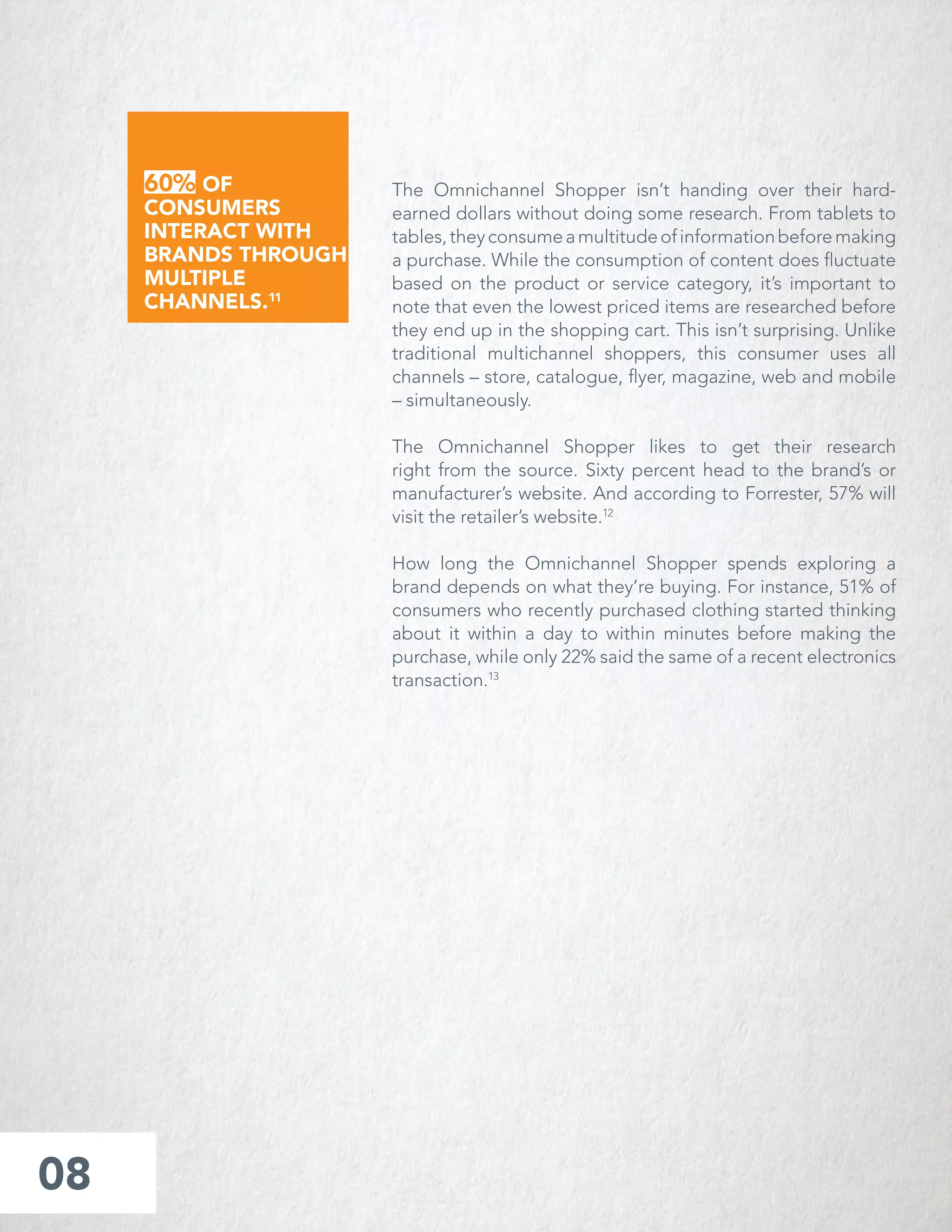 The Omnichannel Shopper isn’t handing over their hard-
earned dollars without doing some research. From tablets to
tables,theyconsumeamultitudeofinformationbeforemaking
a purchase. While the consumption of content does ﬂuctuate
based on the product or service category, it’s important to
note that even the lowest priced items are researched before
they end up in the shopping cart. This isn’t surprising. Unlike
traditional multichannel shoppers, this consumer uses all
channels – store, catalogue, ﬂyer, magazine, web and mobile
– simultaneously.
The Omnichannel Shopper likes to get their research
right from the source. Sixty percent head to the brand’s or
manufacturer’s website. And according to Forrester, 57% will
visit the retailer’s website.12
How long the Omnichannel Shopper spends exploring a
brand depends on what they’re buying. For instance, 51% of
consumers who recently purchased clothing started thinking
about it within a day to within minutes before making the
purchase, while only 22% said the same of a recent electronics
transaction.13
08
60% OF
CONSUMERS
INTERACT WITH
BRANDS THROUGH
MULTIPLE
CHANNELS.11
 