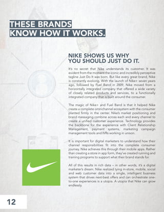 NIKE SHOWS US WHY
YOU SHOULD JUST DO IT.
It’s no secret that Nike understands its customer. It was
evident from the moment the iconic and incredibly perceptive
tagline Just Do It was born. But like every great brand, Nike
is constantly evolving. With the launch of Nike+ seven years
ago, followed by Fuel Band in 2009, Nike moved from a
horizontally integrated company that offered a wide variety
of closely related products and services, to a functionally
integrated company that is built around the consumer.
The magic of Nike+ and Fuel Band is that it helped Nike
create a complete omnichannel ecosystem with the consumer
planted ﬁrmly in the center. Nike’s market positioning and
brand messaging combine across each and every channel to
create a uniﬁed customer experience. Technology provides
the backbone for the experience with Client Relationship
Management, payment systems, marketing campaign
management tools and IVRs working in unison.
It is important for digital marketers to understand how their
channel responsibilities ﬁt into the complete consumer
journey. Nike achieves this through their mobile apps. Rather
than creating a store in app form, they’ve created running and
training programs to support what their brand stands for.
All of this results in rich data – in other words, it’s a digital
marketer’s dream. Nike realized tying in-store, mobile, social
and web customer data into a single, intelligent business
system that drives next-best offers and can orchestrate one-
to-one experiences is a utopia. A utopia that Nike can grow
endlessly.
12
THESE BRANDS
KNOW HOW IT WORKS.
 