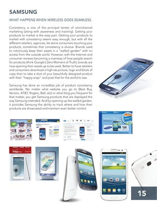 15
SAMSUNG
WHAT HAPPENS WHEN WIRELESS GOES SEAMLESS.
Consistency is one of the principal tenets of omnichannel
marketing (along with awareness and tracking). Getting your
products to market is the easy part. Getting your products to
market with consistency seems easy enough, but with all the
different retailers, agencies, let alone consumers touching your
products, sometimes that consistency is elusive. Brands used
to notoriously keep their assets in a “walled garden” with no
access from the outside world. However, with the Internet and
consumer reviews becoming a mainstay of how people search
for products (think Google’s Zero Moment of Truth), brands are
now opening their assets up to be used. Better to have retailers
and consumers download a high-res picture, logo and block of
copy than to take a shot of your beautifully designed product
with their “happy-snap” and post that for the world to see.
Samsung has done an incredible job of product consistency
worldwide. No matter what website you go to (Best Buy,
Verizon, AT&T, Rogers, Bell, etc) or what blog you frequent for
that matter, you get Samsung products that are displayed the
way Samsung intended. And by opening up the walled garden,
it provides Samsung the ability to track where and how their
products are showcased and maintain even better control.
 