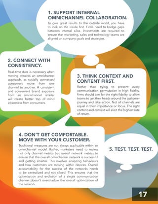 17
3. THINK CONTEXT AND
CONTENT FIRST.
4. DON’T GET COMFORTABLE.
MOVE WITH YOUR CUSTOMER.
1. SUPPORT INTERNAL
OMNICHANNEL COLLABORATION.
2. CONNECT WITH
CONSISTENCY.
Real-time data is necessary when
moving towards an omnichannel
approach, as socially connected
consumers move from one
channel to another. A consistent
and convenient brand exposure
from an omnichannel retailer
will create better top of mind
awareness from consumers.
Rather than trying to present every
communication permutation in high ﬁdelity,
ﬁrms should aim for the right ﬁdelity to allow
teams to get their heads around the customer
journey and take action. Not all channels are
equal in their importance or focus. The right
content and context will elicit the highest rate
of return.
Traditional measures are not always applicable within an
omnichannel model. Rather, marketers need to review
not only channel metrics but overall network metrics to
ensure that the overall omnichannel network is successful
and getting smarter. This involves analyzing behaviours
and how customers are moving within devices. Overall
accountability for the success of the networks needs
to be centralized and not siloed. This ensures that the
optimization and evolution of a single communication
channel doesn’t overshadow the overall optimization of
the network.
To give great results to the outside world, you have
to look on the inside ﬁrst. Firms need to bridge gaps
between internal silos. Investments are required to
ensure that marketing, sales and technology teams are
aligned on company goals and strategies.
5. TEST. TEST. TEST.
 
