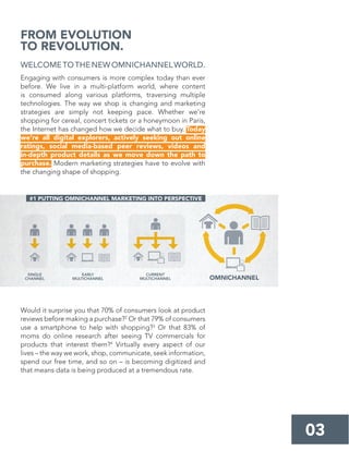 WELCOMETOTHENEWOMNICHANNELWORLD.
Engaging with consumers is more complex today than ever
before. We live in a multi-platform world, where content
is consumed along various platforms, traversing multiple
technologies. The way we shop is changing and marketing
strategies are simply not keeping pace. Whether we’re
shopping for cereal, concert tickets or a honeymoon in Paris,
the Internet has changed how we decide what to buy. Today
we’re all digital explorers, actively seeking out online
ratings, social media-based peer reviews, videos and
in-depth product details as we move down the path to
purchase. Modern marketing strategies have to evolve with
the changing shape of shopping.
Would it surprise you that 70% of consumers look at product
reviews before making a purchase?2
Or that 79% of consumers
use a smartphone to help with shopping?3
Or that 83% of
moms do online research after seeing TV commercials for
products that interest them?4
Virtually every aspect of our
lives – the way we work, shop, communicate, seek information,
spend our free time, and so on – is becoming digitized and
that means data is being produced at a tremendous rate.
FROM EVOLUTION
TO REVOLUTION.
03
#1 PUTTING OMNICHANNEL MARKETING INTO PERSPECTIVE
SINGLE
CHANNEL
EARLY
MULTICHANNEL
CURRENT
MULTICHANNEL OMNICHANNEL
 