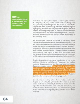 Marketers are feeling the impact. According to McKinsey
& Company not only is the world’s data doubling every
two years,6
digital campaigns are the source of some of the
largest and most complex big data sets. Forrester agrees,
highlighting that 45% of surveyed clients’ big data initiatives
address marketing campaigns. In addition, the estimates for
social media, email and mobile marketing market – which is a
$6 billion market opportunity today – will be skyrocketing to
$16 billion by 2016.7
As technologies continue to evolve – becoming faster,
cheaper and more versatile than ever before – big data’s role
will continue to swell and consumers and retailers will begin
interacting across an even wider array of channels. Already it’s
increasingly difﬁcult to determine where e-commerce stops
and in-store retailing begins. Forward-thinking marketers
recognize they have plenty to learn from e-commerce sites
like Amazon. Amazon’s ﬁve-year average return on investment
is 17%; traditional retailers average less than half that at 6.5%.8
Simply developing e-commerce capabilities is no longer
sufﬁcient. Having a multichannel “presence,” or tracking
customer data across one or two channels, is just not enough.
Customers expect more. They expect a seamless and
consistent experience across all channels. They expect
you to be able to manage and integrate all their big data
so you can provide them with an immersive experience,
regardless of the channel where they found you. That is by
deﬁnition the omnichannel marketing approach.
Omnichannel marketing differs from multichannel in that
its goal is not solely to optimize the broadcast of content
across customer touchpoints, but rather to create a media-
agnostic infrastructure that links products, consumers, and
communications channels together. This creates an ecosystem
that is constantly evolving and getting smarter as new data is
received.
04
79% OF
CONSUMERS USE
A SMARTPHONE
TO HELP WITH
SHOPPING.5
 