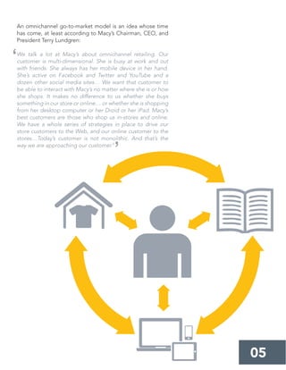 An omnichannel go-to-market model is an idea whose time
has come, at least according to Macy’s Chairman, CEO, and
President Terry Lundgren:
We talk a lot at Macy’s about omnichannel retailing. Our
customer is multi-dimensional. She is busy at work and out
with friends. She always has her mobile device in her hand.
She’s active on Facebook and Twitter and YouTube and a
dozen other social media sites… We want that customer to
be able to interact with Macy’s no matter where she is or how
she shops. It makes no difference to us whether she buys
something in our store or online… or whether she is shopping
from her desktop computer or her Droid or her iPad. Macy’s
best customers are those who shop us in-stores and online.
We have a whole series of strategies in place to drive our
store customers to the Web, and our online customer to the
stores…Today’s customer is not monolithic. And that’s the
way we are approaching our customer.9
05
‘
’
 