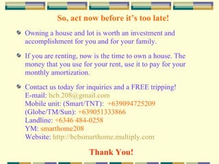 Decision Time! With the mentioned features and amenities, affordable price through cash or easy installment housing loan, you can own a house and lot at St. Joseph the Worker Village. Do not let this opportunity pass by. What we suggest is that you do it now! Contact us for a FREE tripping of the site. Reserve after tripping the unit that you want to buy by paying the reservation fee so that others will not avail it (first come first served basis). Payment of the reservation fee is made at the Developer’s office. A receipt is issued as proof of payment. 