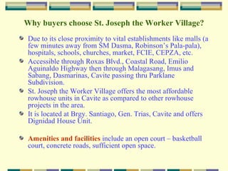 St. Joseph the Worker Village It is an affordable residential community development of Pro-Friends Company of Friends, Inc. whose vision is to be a God-centered enterprise and be acclaimed globally as an industry prime mover in property development. True enough, being the Top Region IV Developer, it provides its buyers affordable quality housing projects in an environment conducive to the development of community living. Pro-Friends has numerous housing projects in Cavite, Philippines that are all strategically located in the areas of Central, West and East Cavite. Why in Cavite? Due to its strategic location, accessibility, booming economy, becoming highly urbanized like Metro Manila, very close proximity to Metro Manila and major establishments of the country. 
