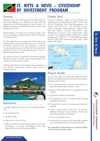 www.cblanche.com
Overview
St.Kitts & Nevis (St. Christopher & Nevis) Citizenship by
Investment Program was established in 1984 under the
regulations of the 1984 Citizenship Act, Part II, Section 3 (5)
making it the longest established Citizenship by Investment
Program in the world.
St.Kitts & Nevis is located in the northern section of the
Eastern Caribbean Sea approximately 2,000 km Southeast
from Miami (USA).
In 1983 independence was gained from Britain and a twin
island federation was formed; Nevis with an area of 93.2 km²
and St.Kitts with 168.4 km². The Federation is a British
Commonwealth nation with the Head of State being Queen
Elizabeth II and a well functioning democracy based on
Britain’s parliamentary system.
The St.Kitts & Nevis Citizenship-by-Investment Program
facilitates you and your family’s ease of travel throughout the
world to over 130 countries visa-free.
Holding St.Kitts & Nevis citizenship also gives expansion on
your business opportunities without being taxed on
worldwide income.
To qualify, applicants need to be of outstanding character
with:
No criminal record;
Excellent health;
High personal net worth and;
Make an investment in a government approved real estate
development, or monetary contribution to the Sugar
Industry Diversiﬁcation Foundation (SIDF)
Requirements
Location: Caribbean, islands in the Caribbean Sea;
Capital: Basseterre; Time difference: GMT -4; Total Area:
261 km²; Population: 50,314; Age Demographics: 0-14:
22.8%, 15-64: 69.6%, 65+: 7.6%; Population growth:
0.823%; Languages: English; Religions: Anglican, other
Protestant, Roman Catholic; Government Type:
Parliamentary democracy and Commonwealth realm;
Currency: East Caribbean Dollar (XCD), tied to USD;
Exchange rate: XCD 2.70 = 1 USD; GDP (per capita):
$13,700 USD; GDP (purchasing power parity): $684
million USD (2010).
Country Facts
Program Benefits
As one of the oldest of its kind in the world, the St.Kitts
& Nevis Citizenship by Investment Program provides the
following prime beneﬁts:
♦
♦
♦
♦
♦
♦
♦
♦
Fast processing within 4 months with inclusion of
dependent children below 25 years of age;
Inclusion of dependent parents or grandparents above
65 years;
No physical residency requirements;
No requirement to travel to St.Kitts & Nevis during
the application process;
No interview, education or management experience
required;
Obtain visa-free travel to more than 130 countries
including Schengen Zone in Europe, Canada, UK,
Hong Kong, Singapore, and others;
No tax on worldwide income;
St.Kitts & Nevis recognizes dual citizenship, therefore
you can still beneﬁt from your current citizenship.
For comprehensive information on investing in St.Kitts
& Nevis, please visit our website.
ST. KITTS & NEVIS - CITIZENSHIP
BY INVESTMENT PROGRAM
♦
♦
♦
♦
St.Kitts&Nevis
Cotton Ground
Newcastle
Gingerland
Figtree
Charlestown
Saint John
Figtree
Saint George
Gingerland
Saint James
Windward
Saint Thomas
Lowland
Saint Paul Charlestown
NEVIS
Saint George Basseterre
Saint Peter BasseterreTrinity
Palmetto
Point
Saint Mery Cayon
Saint Thomas
Middle Island
Christ Church Nichola Town
Saint Anne Sandy Point
Saint Paul's Capisterre
Saint John
Capisterre
Basseterre
Boyds
Middle Island
Sandy Point Town
Monkey Hill
Cayon
Mansion
Saddlers
Saint Paul's
SAINT KITTS
CARIBBEAN SEA
CARIBBEAN SEA
The Narrows
Great Salt Pond
SAINT KITTS
AND NEVIS
CARTEBLANCHEECONSULTANCY
EconomicCitizenshipProgram
 