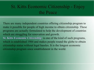 St. Kitts Economic Citizenship - Enjoy
                     the Peace

There are many independent countries offering citizenship program to
make it possible for people of high income to obtain citizenship. These
programs are actually formulated to help the development of countries
which are struggling for renovation and growth.
St. Kitts Economic Citizenship is one of the kind of such programs,
which is established 1984 and makes people round the globe to obtain
citizenship status without legal hassles. It is the longest economic
citizenship program since establishment in the world.
 