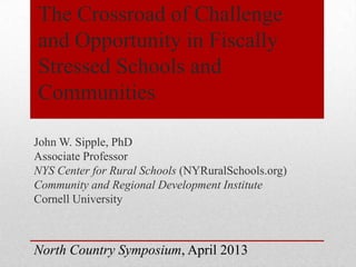 The Crossroad of Challenge
and Opportunity in Fiscally
Stressed Schools and
Communities
John W. Sipple, PhD
Associate Professor
NYS Center for Rural Schools (NYRuralSchools.org)
Community and Regional Development Institute
Cornell University
North Country Symposium, April 2013
 
