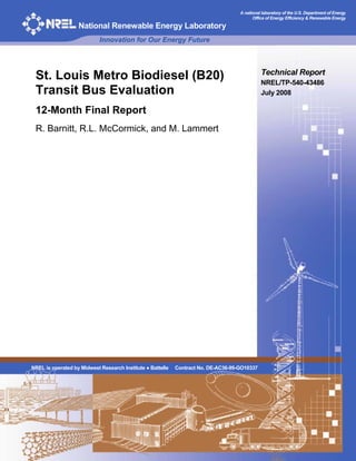 A national laboratory of the U.S. Department of Energy
                                                                                          Office of Energy Efficiency & Renewable Energy

                   National Renewable Energy Laboratory
                            Innovation for Our Energy Future



                                                                                              Technical Report
 St. Louis Metro Biodiesel (B20)                                                              NREL/TP-540-43486
 Transit Bus Evaluation                                                                       July 2008

 12-Month Final Report
 R. Barnitt, R.L. McCormick, and M. Lammert




NREL is operated by Midwest Research Institute ● Battelle   Contract No. DE-AC36-99-GO10337
 