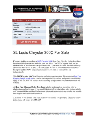  
	
  
	
  
	
  
	
  VIN	
  Number:	
  	
     	
  2C3KA73W27H630157	
  
	
  Stock	
  
                             D1968P	
  
Number:	
  	
  
	
  Exterior	
               Brilliant	
  Black	
  Crystal	
  
Color:	
  	
                 Pearlcoat	
  
	
  Transmission:	
  	
      5-­‐Speed	
  Automatic	
  
	
  Body	
  Type:	
  	
      4D	
  Sedan	
  
	
  Miles:	
  	
             49,098	
  
	
  	
  	
                   	
  	
  	
  
                     Get	
  Your	
  e-­‐Price	
  
                             	
  
                             	
  



St. Louis Chrysler 300C For Sale

If you are looking to purchase a 2007 Chrysler 300C, Lou Fusz Chrysler Dodge Jeep Ram
has this vehicle in stock and ready for your test drive. This 2007 Chrysler 300C has an
exterior color of Brilliant Black Crystal Pearlcoat. If you want to check the vehicle history
of this car, the VIN# is 2C3KA73W27H630157. We are so confident in this car that we
have provided the VIN# for your convenience if you wish to research this car
independently

This 2007 Chrysler 300C is selling at a market competitive price. Please contact Lou Fusz
Chrysler Dodge Jeep Ram for current market pricing, incentives, and promotions that may
apply to this car. You can request those details by using our Free Price Quote form on our
website.

All Lou Fusz Chrysler Dodge Jeep Ram vehicles go through an inspection prior to
placing them online for sale. If you would like to confirm today's best price on this vehicle
or if you would like additional information, please view this car on our website and provide
us with your basic contact information.

A member of our Internet sales team member will contact you promptly. Of course we are
just a phone call away: 636-489-2359




                                      AUTOMOTIVE	
  ADVERTISING	
  NETWORK	
  |	
  VEHICLE	
  DETAIL	
  PAGE	
   1	
  
	
  
 