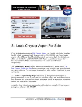  
	
  
	
  
	
  
	
  VIN	
  Number:	
  	
     	
  1A8HW58P69F713634	
  
	
  Stock	
  
                             D1771R	
  
Number:	
  	
  
	
  Exterior	
               Mineral	
  Gray	
  Metallic	
  
Color:	
  	
                 Clearcoat	
  
	
  Transmission:	
  	
      5-­‐Speed	
  Automatic	
  
	
  Body	
  Type:	
  	
      4D	
  Sport	
  Utility	
  
	
  Miles:	
  	
             50,143	
  
	
  	
  	
                   	
  	
  	
  
                     Get	
  Your	
  e-­‐Price	
  
                             	
  
                             	
  



St. Louis Chrysler Aspen For Sale

If you are looking to purchase a 2009 Chrysler Aspen, Lou Fusz Chrysler Dodge Jeep Ram
has this vehicle in stock and ready for your test drive. This 2009 Chrysler Aspen has an
exterior color of Mineral Gray Metallic Clearcoat. If you want to check the vehicle history
of this car, the VIN# is 1A8HW58P69F713634. We are so confident in this car that we
have provided the VIN# for your convenience if you wish to research this car
independently

This 2009 Chrysler Aspen is selling at a market competitive price. Please contact Lou
Fusz Chrysler Dodge Jeep Ram for current market pricing, incentives, and promotions that
may apply to this car. You can request those details by using our Free Price Quote form on
our website.

All Lou Fusz Chrysler Dodge Jeep Ram vehicles go through an inspection prior to
placing them online for sale. If you would like to confirm today's best price on this vehicle
or if you would like additional information, please view this car on our website and provide
us with your basic contact information.

A member of our Internet sales team member will contact you promptly. Of course we are
just a phone call away: 636-489-2359




                                       AUTOMOTIVE	
  ADVERTISING	
  NETWORK	
  |	
  VEHICLE	
  DETAIL	
  PAGE	
   1	
  
	
  
 