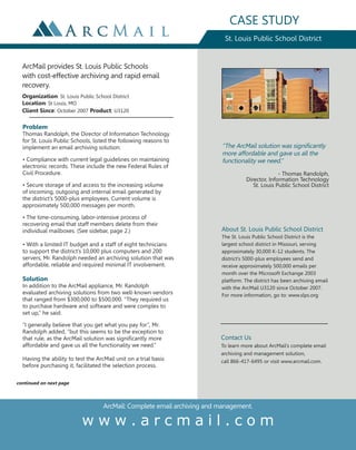CASE STUDY
                                                                            St. Louis Public School District


  ArcMail provides St. Louis Public Schools
  with cost-effective archiving and rapid email
  recovery.
  Organization: St. Louis Public School District
  Location: St Louis, MO
  Client Since: October 2007 Product: U3120

  Problem
  Thomas Randolph, the Director of Information Technology
  for St. Louis Public Schools, listed the following reasons to
  implement an email archiving solution:                                   “The ArcMail solution was significantly
                                                                           more affordable and gave us all the
  • Compliance with current legal guidelines on maintaining                functionality we need.”
  electronic records. These include the new Federal Rules of
  Civil Procedure.                                                                                - Thomas Randolph,
                                                                                    Director, Information Technology
  • Secure storage of and access to the increasing volume                              St. Louis Public School District
  of incoming, outgoing and internal email generated by
  the district’s 5000-plus employees. Current volume is
  approximately 500,000 messages per month.

  • The time-consuming, labor-intensive process of
  recovering email that staff members delete from their
  individual mailboxes. (See sidebar, page 2.)                            About St. Louis Public School District
                                                                          The St. Louis Public School District is the
  • With a limited IT budget and a staff of eight technicians             largest school district in Missouri, serving
  to support the district’s 10,000 plus computers and 200                 approximately 30,000 K-12 students. The
  servers, Mr. Randolph needed an archiving solution that was             district’s 5000-plus employees send and
  affordable, reliable and required minimal IT involvement.               receive approximately 500,000 emails per
                                                                          month over the Microsoft Exchange 2003
  Solution                                                                platform. The district has been archiving email
  In addition to the ArcMail appliance, Mr. Randolph                      with the ArcMail U3120 since October 2007.
  evaluated archiving solutions from two well-known vendors               For more information, go to: www.slps.org
  that ranged from $300,000 to $500,000. “They required us
  to purchase hardware and software and were complex to
  set up,” he said.

  “I generally believe that you get what you pay for”, Mr.
  Randolph added, “but this seems to be the exception to
  that rule, as the ArcMail solution was significantly more               Contact Us
  affordable and gave us all the functionality we need.”                  To learn more about ArcMail’s complete email
                                                                          archiving and management solution,
  Having the ability to test the ArcMail unit on a trial basis            call 866-417-6495 or visit www.arcmail.com.
  before purchasing it, facilitated the selection process.


continued on next page



                                    ArcMail: Complete email archiving and management.

                           www.arcmail.com
 