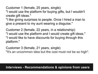 Customer 1 (female, 25 years, single):
"I would use the platform for buying gifts, but I wouldn't
create gift ideas."
"I like giving surprises to people. Once I hired a man to
give a present to my aunt wearing a disguise."
Customer 2 (female, 22 years, in a relationship):
"I would use the platform and I would create gift ideas."
"I would like to have discounts for buying through this
platform."
Customer 3 (female, 21 years, single)
"It's an uncommon idea but the cost must not be so high".



Interviews - Recommendations & opinions from users
 