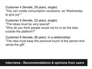 Customer 4 (female, 29 years, single):
"You can create consumption occasions, as 'Wednesday
to give joy'."
Customer 5 (female, 23 years, single):
"The ideas must be very special"
"Why do you think people would not try to do the idea
outside the platform?"
Customer 6 (female, 28 years, in a relationship):
"The idea must keep the personal touch of the person that
sends the gift".




Interviews - Recommendations & opinions from users
 