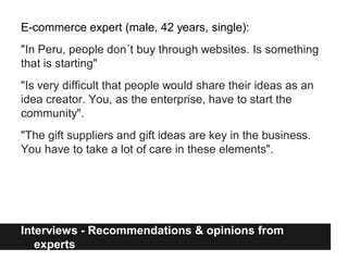 E-commerce expert (male, 42 years, single):
"In Peru, people don´t buy through websites. Is something
that is starting"
"Is very difficult that people would share their ideas as an
idea creator. You, as the enterprise, have to start the
community".
"The gift suppliers and gift ideas are key in the business.
You have to take a lot of care in these elements".




Interviews - Recommendations & opinions from
   experts
 