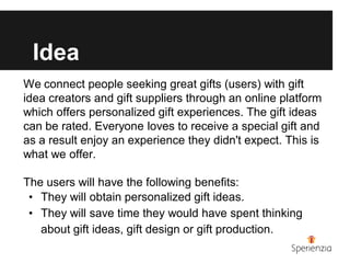 Idea
We connect people seeking great gifts (users) with gift
idea creators and gift suppliers through an online platform
which offers personalized gift experiences. The gift ideas
can be rated. Everyone loves to receive a special gift and
as a result enjoy an experience they didn't expect. This is
what we offer.

The users will have the following benefits:
 • They will obtain personalized gift ideas.
 • They will save time they would have spent thinking
   about gift ideas, gift design or gift production.
 