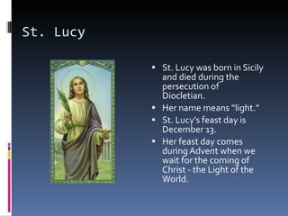 St. Lucy St. Lucy was born in Sicily and died during the persecution of Diocletian. Her name means “light.”  St. Lucy’s feast day is December 13.  Her feast day comes during Advent when we wait for the coming of Christ - the Light of the World. 