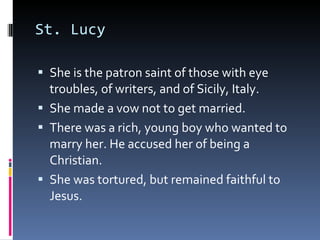 St. Lucy She is the patron saint of those with eye troubles, of writers, and of Sicily, Italy. She made a vow not to get married.  There was a rich, young boy who wanted to marry her. He accused her of being a Christian.  She was tortured, but remained faithful to Jesus.  