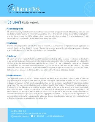 St. Luke’s Health Network
ClientBackground
Challenges
Solutions
Implementation
St. Luke's University Health Network is a health care provider with a regional network of hospitals, physicians, and
related organizations primarily in Pennsylvania and New Jersey. The network consists of over 80 owned physician-
practice sites and more than 125 employed primary care/specialist physician sites. St. Luke's handles over 55,000
annualadmissionsandnearly200,000annualemergencyroomvisits.
In order to leverage technology to further medical research, St. Luke's wanted to implement a web application to
support the Clinical Drug Research Process. The application would assist with medication management, allowing
userstodigitallycheck-outandcheck-inmedicationsintheworkflow.
St. Luke's University Health Network sought the assistance of AllianceTek, a leading IT solutions and software
development company with experience in developing custom applications for medical organizations. AllianceTek
studiedtherequirementsanddesignedasolutionthatwouldbestfitSt.Luke's. AllianceTekimplementedWindows
Authentication so users could use their Windows login credentials on their local intranet network. By using
Windows Authentication, users could be validated into the system along with their necessary details (first name,
lastname,email,phone,role,etc.)tobestoredandretrievedfromtheapplicationdatastorage.
The application is built on .NET MVC architecture with SQL Server and uses Windows Authentication so users can
log into the system along with their necessary details. During the implementation, there was a difficulty with a
database concurrency conflict, which occurred when two or more users were trying to edit the same record at the
same time. This was overcome by implementing the functionality 'RowVersion'. 'RowVersion' is used to maintain
the integrity of the database when multiple users are updating the row at the same time by creating optimistic
concurrency control. In order to promote efficient workflow, an email system was created at every step of the
check-in/check-out process to alert the next user in line about the update. When the status changes the next user
immediately receives an update via email, before logging into the system. The application also implemented an
administration section where users could be added and deleted, as well as a role system of privileges that helped
utilizetheresourcestobeaccessibletorelevantpersons.
112 Moores Road, Suite 200, Malvern, PA 19355
484-892-5713 info@alliancetek.com
AllianceTek, Inc
www.alliancetek.com
 