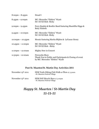 8:00pm – 8:45pm        Dread I

8:45pm – 9:00pm        MC: Mercedes “Elektra” Wyatt
                       DJ: DJ EZ Rick -Ricky

9:00pm – 9:45pm        Percy Rankin & Bonfire Band featuring Shantillia Higgs &
                       Betty Nisbeth

9:45pm – 10:00pm       MC: Mercedes “Elektra” Wyatt
                       DJ: DJ EZ Rick -Ricky

10:00pm – 10:45pm      Mosaic featuring Marita Blijden & LaVaune Henry

10:45pm – 11:00pm      MC: Mercedes “Elektra” Wyatt
                       DJ: DJ EZ Rick –Ricky

11:00pm – 12:00am      Mighty Dow in Concert

11:50pm – 12:00am      Fireworks Show
                       Thank You to Public and Participants & Closing of event
                       by MC: Mercedes “Elektra” Wyatt



              Post St. Maarten/St. Martin Day Activities 2011
November 13th 2011     SXM Trails Hiking Club Walk-a-Thon @ 5:30am
                       –St. Maarten Festival Village

November 13th 2011     SXM DAY Bicycle Race @ 3:00pm
                       - St. Maarten Festival Village




            Happy St. Maarten / St-Martin Day
                        11-11-11
 