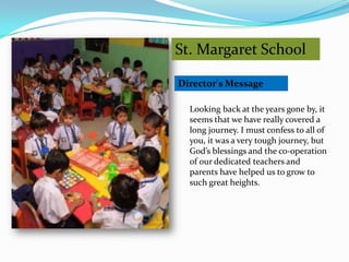 St. Margaret School

Director's Message

  Looking back at the years gone by, it
  seems that we have really covered a
  long journey. I must confess to all of
  you, it was a very tough journey, but
  God’s blessings and the co-operation
  of our dedicated teachers and
  parents have helped us to grow to
  such great heights.
 