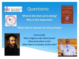 Questions:
    What is this that we’re doing?
      Why is this important?

What saint is famous for this process?

                Extra Credit:
     What religious order did he found?
         What book did he write?
    What Pope is a member of this order?
 