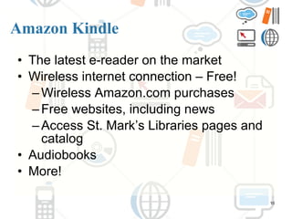 Amazon Kindle The latest e-reader on the market Wireless internet connection – Free! Wireless Amazon.com purchases Free websites, including news Access St. Mark’s Libraries pages and catalog Audiobooks More! 