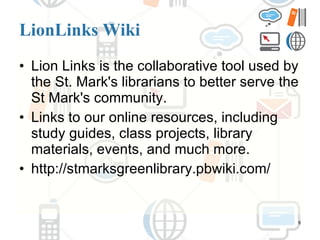 LionLinks Wiki Lion Links is the collaborative tool used by the St. Mark's librarians to better serve the St Mark's community.  Links to our online resources, including study guides, class projects, library materials, events, and much more.  http://stmarksgreenlibrary.pbwiki.com/ 