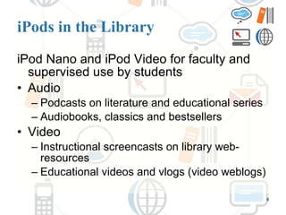 iPods in the Library iPod Nano and iPod Video for faculty and supervised use by students Audio  Podcasts on literature and educational series Audiobooks, classics and bestsellers Video Instructional screencasts on library web-resources Educational videos and vlogs (video weblogs) 
