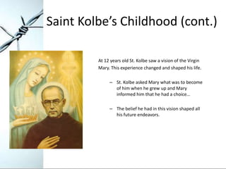 Saint Kolbe’s Childhood (cont.)

         At 12 years old St. Kolbe saw a vision of the Virgin
         Mary. This experie...