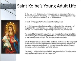 Saint Kolbe’s Young Adult Life
  •   At the age of 21 Kolbe received his doctorate in philosophy from the
      Pontifical...