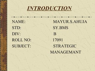 INTRODUCTION

NAME:        MAYUR.S.AHUJA
STD:         SY.BMS
DIV:         B
ROLL NO:     17091
SUBJECT:     STRATEGIC
            MANAGEMANT
 