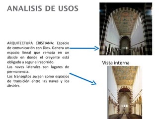ARQUITECTURA CRISTIANA:
Espacio de comunicación
con Dios. Genera un espacio
lineal que remata en un
ábside en donde el creyente
está obligado a segur el       Vista interna
recorrido.
Las naves laterales son
lugares de permanencia.
Los transeptos surgen como
espacios de transición entre
las naves y los ábsides.
 