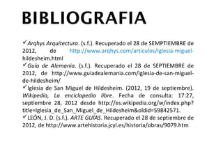 Arqhys Arquitectura. (s.f.). Recuperado el 28 de SEMPTIEMBRE
 de 2012, de http://www.arqhys.com/articulos/iglesia-miguel-
 hildesheim.html
Guía de Alemania. (s.f.). Recuperado el 28 de SEPTIEMBRE de
 2012, de http://www.guiadealemania.com/iglesia-de-san-
 miguel-de-hildesheim/
Iglesia de San Miguel de Hildesheim. (2012, 19 de septiembre).
 Wikipedia, La enciclopedia libre. Fecha de consulta: 17:27,
 septiembre               28,             2012            desde
 http://es.wikipedia.org/w/index.php?
 title=Iglesia_de_San_Miguel_de_Hildesheim&oldid=59842571.
LEÓN, J. D. (s.f.). ARTE GUÍAS. Recuperado el 28 de septiembre
 de                            2012,                         de
 http://www.artehistoria.jcyl.es/historia/obras/9079.htm
 