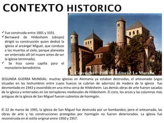 Fue construida entre 1001 y 1031.
Bernward de Hildesheim (obispo)
 dirigió su construcción quien
 dedicó la iglesia al arcángel Miguel,
 que conduce a los muertos al cielo,
 porque planeaba ser enterrado allí
 (él muere antes de ser la iglesia
 terminada).
 Se hizo como capilla para el
 monasterio benedictino.
SEGUNDA GUERRA MUNDIAL: muchas iglesias en Alemania ya estaban destruidas, el artesonado
(vigas situadas en las techumbres entre cuyos huecos se cubrían de adornos) de madera de la
iglesia fue desmontado en 1943 y escondido en una mina cerca de Hildesheim. Las demás obras
de arte fueron sacadas de la iglesia y enterradas en los terraplenes medievales de Hildesheim. El
coro, los arcos y las columnas más antiguas de la iglesia de San Miguel fueron cubiertos de
hormigón.
El 22 de marzo de 1945, la iglesia de San Miguel fue destruida por un bombardeo, pero el
artesonado, las obras de arte y las construcciones protegidas por hormigón no fueron
deteriorados. La iglesia fue reconstruida en el estilo original entre 1950 y 1957.
 