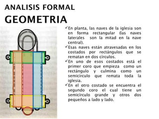 En planta, las naves de la iglesia son en
 forma rectangular (las naves laterales
 son la mitad en la nave central).
Esas naves están atravesadas en los
 costados por rectángulos que se rematan
 en dos círculos.
En uno de esos costados está el primer
 coro que empieza como un rectángulo y
 culmina como un semicírculo que remata
 toda la iglesia.
En el otro costado se encuentra el
 segundo coro el cual tiene un semicírculo
 grande y otros dos pequeños a lado y
 lado.
 