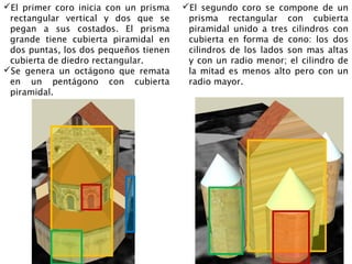 El primer coro inicia con un prisma       El segundo coro se compone de un
 rectangular vertical y dos que se pegan    prisma rectangular con cubierta
 a sus costados. El prisma grande tiene     piramidal unido a tres cilindros con
 cubierta piramidal en dos puntas, los      cubierta en forma de cono: los dos
 dos pequeños tienen cubierta de diedro     cilindros de los lados son mas altas y
 rectangular.                               con un radio menor; el cilindro de la
Se genera un octágono que remata en        mitad es menos alto pero con un radio
 un pentágono con cubierta piramidal.       mayor.
 