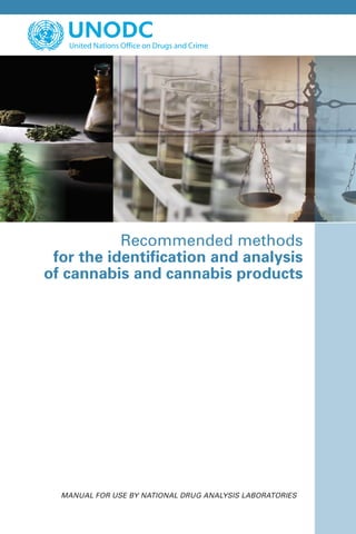 Recommended methods
for the identification and analysis
of cannabis and cannabis products
Vienna International Centre, PO Box 500, 1400 Vienna, Austria
Tel.: (+43-1) 26060-0, Fax: (+43-1) 26060-5866, www.unodc.org
United Nations publication
Printed in Austria
Sales No.E.09.XI.15
ST/NAR/40
*0983942*V.09-83942—September 2009—340
Manual for use by national drug analysis laboratories
USD 15
ISBN 978-92-1-148242-3
 